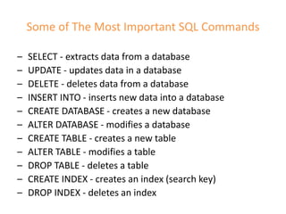 Some of The Most Important SQL Commands
– SELECT - extracts data from a database
– UPDATE - updates data in a database
– DELETE - deletes data from a database
– INSERT INTO - inserts new data into a database
– CREATE DATABASE - creates a new database
– ALTER DATABASE - modifies a database
– CREATE TABLE - creates a new table
– ALTER TABLE - modifies a table
– DROP TABLE - deletes a table
– CREATE INDEX - creates an index (search key)
– DROP INDEX - deletes an index
 