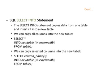 Cont…
– SQL SELECT INTO Statement
• The SELECT INTO statement copies data from one table
and inserts it into a new table.
• We can copy all columns into the new table:
• SELECT *
INTO newtable [IN externaldb]
FROM table1;
• We can copy selected columns into the new tabel:
• SELECT column_name(s)
INTO newtable [IN externaldb]
FROM table1;
 
