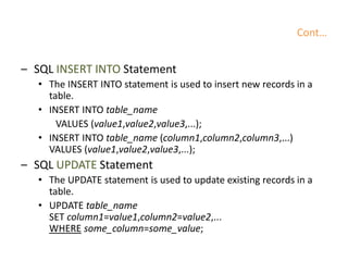 Cont…
– SQL INSERT INTO Statement
• The INSERT INTO statement is used to insert new records in a
table.
• INSERT INTO table_name
VALUES (value1,value2,value3,...);
• INSERT INTO table_name (column1,column2,column3,...)
VALUES (value1,value2,value3,...);
– SQL UPDATE Statement
• The UPDATE statement is used to update existing records in a
table.
• UPDATE table_name
SET column1=value1,column2=value2,...
WHERE some_column=some_value;
 