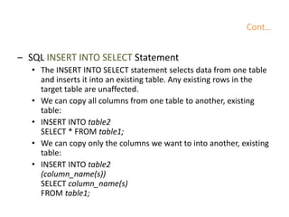 Cont…
– SQL INSERT INTO SELECT Statement
• The INSERT INTO SELECT statement selects data from one table
and inserts it into an existing table. Any existing rows in the
target table are unaffected.
• We can copy all columns from one table to another, existing
table:
• INSERT INTO table2
SELECT * FROM table1;
• We can copy only the columns we want to into another, existing
table:
• INSERT INTO table2
(column_name(s))
SELECT column_name(s)
FROM table1;
 