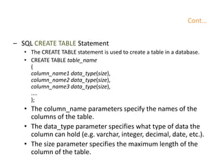 Cont…
– SQL CREATE TABLE Statement
• The CREATE TABLE statement is used to create a table in a database.
• CREATE TABLE table_name
(
column_name1 data_type(size),
column_name2 data_type(size),
column_name3 data_type(size),
....
);
• The column_name parameters specify the names of the
columns of the table.
• The data_type parameter specifies what type of data the
column can hold (e.g. varchar, integer, decimal, date, etc.).
• The size parameter specifies the maximum length of the
column of the table.
 