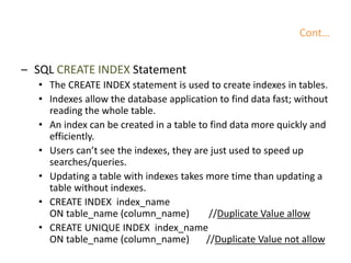 Cont…
– SQL CREATE INDEX Statement
• The CREATE INDEX statement is used to create indexes in tables.
• Indexes allow the database application to find data fast; without
reading the whole table.
• An index can be created in a table to find data more quickly and
efficiently.
• Users can’t see the indexes, they are just used to speed up
searches/queries.
• Updating a table with indexes takes more time than updating a
table without indexes.
• CREATE INDEX index_name
ON table_name (column_name) //Duplicate Value allow
• CREATE UNIQUE INDEX index_name
ON table_name (column_name) //Duplicate Value not allow
 