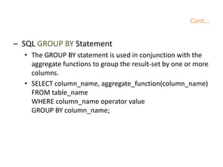 Cont…
– SQL GROUP BY Statement
• The GROUP BY statement is used in conjunction with the
aggregate functions to group the result-set by one or more
columns.
• SELECT column_name, aggregate_function(column_name)
FROM table_name
WHERE column_name operator value
GROUP BY column_name;
 