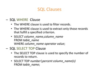 SQL Clauses
– SQL WHERE Clause
• The WHERE clause is used to filter records.
• The WHERE clause is used to extract only those records
that fulfill a specified criterion.
• SELECT column_name,column_name
FROM table_name
WHERE column_name operator value;
– SQL SELECT TOP Clause
• The SELECT TOP clause is used to specify the number of
records to return.
• SELECT TOP number|percent column_name(s)
FROM table_name;
 