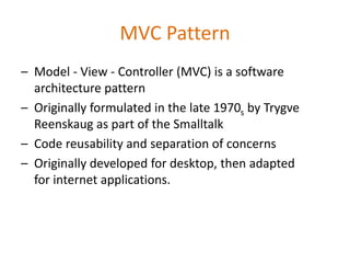 MVC Pattern
– Model - View - Controller (MVC) is a software
architecture pattern
– Originally formulated in the late 1970s by Trygve
Reenskaug as part of the Smalltalk
– Code reusability and separation of concerns
– Originally developed for desktop, then adapted
for internet applications.
 