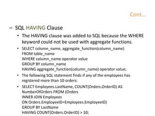 Cont…
– SQL HAVING Clause
• The HAVING clause was added to SQL because the WHERE
keyword could not be used with aggregate functions.
• SELECT column_name, aggregate_function(column_name)
FROM table_name
WHERE column_name operator value
GROUP BY column_name
HAVING aggregate_function(column_name) operator value;
• The following SQL statement finds if any of the employees has
registered more than 10 orders:
• SELECT Employees.LastName, COUNT(Orders.OrderID) AS
NumberOfOrders FROM (Orders
INNER JOIN Employees
ON Orders.EmployeeID=Employees.EmployeeID)
GROUP BY LastName
HAVING COUNT(Orders.OrderID) > 10;
 