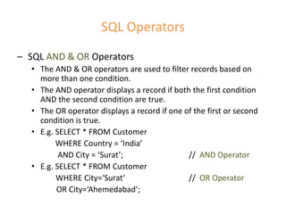 SQL Operators
– SQL AND & OR Operators
• The AND & OR operators are used to filter records based on
more than one condition.
• The AND operator displays a record if both the first condition
AND the second condition are true.
• The OR operator displays a record if one of the first or second
condition is true.
• E.g. SELECT * FROM Customer
WHERE Country = ‘India’
AND City = ‘Surat’; // AND Operator
• E.g. SELECT * FROM Customer
WHERE City=‘Surat’ // OR Operator
OR City=‘Ahemedabad’;
 