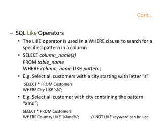 Cont..
– SQL Like Operators
• The LIKE operator is used in a WHERE clause to search for a
specified pattern in a column
• SELECT column_name(s)
FROM table_name
WHERE column_name LIKE pattern;
• E.g. Select all customers with a city starting with letter “s”
SELECT * FROM Customers
WHERE City LIKE 's%';
• E.g. Select all customer with city containing the pattern
“amd”;
SELECT * FROM Customers
WHERE Country LIKE '%land%'; // NOT LIKE keyword can be use
 