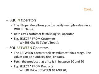 Cont..
– SQL IN Operators
• The IN operator allows you to specify multiple values in a
WHERE clause.
• Both city’s customer fetch using ‘in’ operator
• E.g. SELECT * FROM Customers
WHERE City IN (‘Vapi',‘Surat');
– SQL BETWEEN Operators
• The BETWEEN operator selects values within a range. The
values can be numbers, text, or dates.
• Fetch the product that price is in between 10 and 20
• E.g. SELECT * FROM Products
WHERE Price BETWEEN 10 AND 20;
 