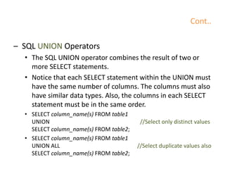 Cont..
– SQL UNION Operators
• The SQL UNION operator combines the result of two or
more SELECT statements.
• Notice that each SELECT statement within the UNION must
have the same number of columns. The columns must also
have similar data types. Also, the columns in each SELECT
statement must be in the same order.
• SELECT column_name(s) FROM table1
UNION //Select only distinct values
SELECT column_name(s) FROM table2;
• SELECT column_name(s) FROM table1
UNION ALL //Select duplicate values also
SELECT column_name(s) FROM table2;
 