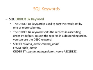 SQL Keywords
– SQL ORDER BY Keyword
• The ORDER BY keyword is used to sort the result-set by
one or more columns.
• The ORDER BY keyword sorts the records in ascending
order by default. To sort the records in a descending order,
you can use the DESC keyword.
• SELECT column_name,column_name
FROM table_name
ORDER BY column_name,column_name ASC|DESC;
 