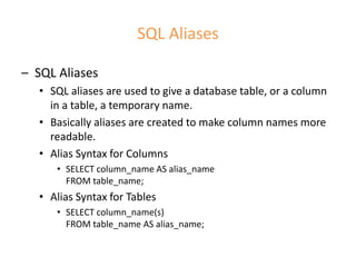 SQL Aliases
– SQL Aliases
• SQL aliases are used to give a database table, or a column
in a table, a temporary name.
• Basically aliases are created to make column names more
readable.
• Alias Syntax for Columns
• SELECT column_name AS alias_name
FROM table_name;
• Alias Syntax for Tables
• SELECT column_name(s)
FROM table_name AS alias_name;
 