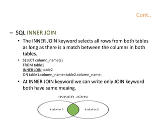 Cont..
– SQL INNER JOIN
• The INNER JOIN keyword selects all rows from both tables
as long as there is a match between the columns in both
tables.
• SELECT column_name(s)
FROM table1
INNER JOIN table2
ON table1.column_name=table2.column_name;
• At INNER JOIN keyword we can write only JOIN keyword
both have same meaing.
 