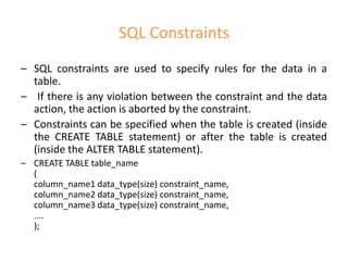SQL Constraints
– SQL constraints are used to specify rules for the data in a
table.
– If there is any violation between the constraint and the data
action, the action is aborted by the constraint.
– Constraints can be specified when the table is created (inside
the CREATE TABLE statement) or after the table is created
(inside the ALTER TABLE statement).
– CREATE TABLE table_name
(
column_name1 data_type(size) constraint_name,
column_name2 data_type(size) constraint_name,
column_name3 data_type(size) constraint_name,
....
);
 