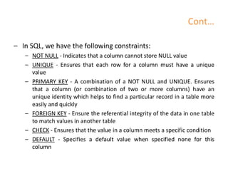 Cont…
– In SQL, we have the following constraints:
– NOT NULL - Indicates that a column cannot store NULL value
– UNIQUE - Ensures that each row for a column must have a unique
value
– PRIMARY KEY - A combination of a NOT NULL and UNIQUE. Ensures
that a column (or combination of two or more columns) have an
unique identity which helps to find a particular record in a table more
easily and quickly
– FOREIGN KEY - Ensure the referential integrity of the data in one table
to match values in another table
– CHECK - Ensures that the value in a column meets a specific condition
– DEFAULT - Specifies a default value when specified none for this
column
 