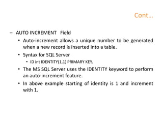 Cont…
– AUTO INCREMENT Field
• Auto-increment allows a unique number to be generated
when a new record is inserted into a table.
• Syntax for SQL Server
• ID int IDENTITY(1,1) PRIMARY KEY,
• The MS SQL Server uses the IDENTITY keyword to perform
an auto-increment feature.
• In above example starting of identity is 1 and increment
with 1.
 