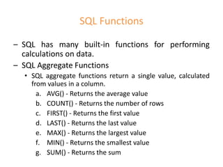 SQL Functions
– SQL has many built-in functions for performing
calculations on data.
– SQL Aggregate Functions
• SQL aggregate functions return a single value, calculated
from values in a column.
a. AVG() - Returns the average value
b. COUNT() - Returns the number of rows
c. FIRST() - Returns the first value
d. LAST() - Returns the last value
e. MAX() - Returns the largest value
f. MIN() - Returns the smallest value
g. SUM() - Returns the sum
 