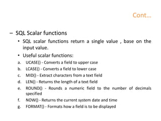 Cont…
– SQL Scalar functions
• SQL scalar functions return a single value , base on the
input value.
• Useful scalar functions:
a. UCASE() - Converts a field to upper case
b. LCASE() - Converts a field to lower case
c. MID() - Extract characters from a text field
d. LEN() - Returns the length of a text field
e. ROUND() - Rounds a numeric field to the number of decimals
specified
f. NOW() - Returns the current system date and time
g. FORMAT() - Formats how a field is to be displayed
 