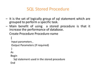 SQL Stored Procedure
– It is the set of logically group of sql statement which are
grouped to perform a specific task.
– Main benefit of using a stored procedure is that it
increase the performance of database.
Create Procedure Procedure-name
(
Input parameters ,
Output Parameters (If required)
)
As
Begin
Sql statement used in the stored procedure
End
 