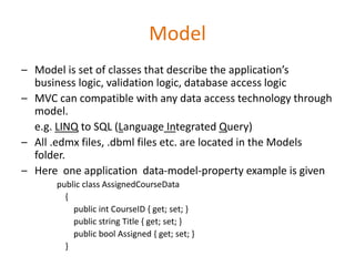 Model
– Model is set of classes that describe the application’s
business logic, validation logic, database access logic
– MVC can compatible with any data access technology through
model.
e.g. LINQ to SQL (Language Integrated Query)
– All .edmx files, .dbml files etc. are located in the Models
folder.
– Here one application data-model-property example is given
public class AssignedCourseData
{
public int CourseID { get; set; }
public string Title { get; set; }
public bool Assigned { get; set; }
}
 