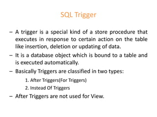 SQL Trigger
– A trigger is a special kind of a store procedure that
executes in response to certain action on the table
like insertion, deletion or updating of data.
– It is a database object which is bound to a table and
is executed automatically.
– Basically Triggers are classified in two types:
1. After Triggers(For Triggers)
2. Instead Of Triggers
– After Triggers are not used for View.
 