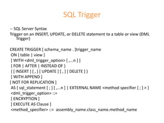 SQL Trigger
-- SQL Server Syntax
Trigger on an INSERT, UPDATE, or DELETE statement to a table or view (DML
Trigger)
CREATE TRIGGER [ schema_name . ]trigger_name
ON { table | view }
[ WITH <dml_trigger_option> [ ,...n ] ]
{ FOR | AFTER | INSTEAD OF }
{ [ INSERT ] [ , ] [ UPDATE ] [ , ] [ DELETE ] }
[ WITH APPEND ]
[ NOT FOR REPLICATION ]
AS { sql_statement [ ; ] [ ,...n ] | EXTERNAL NAME <method specifier [ ; ] > }
<dml_trigger_option> ::=
[ ENCRYPTION ]
[ EXECUTE AS Clause ]
<method_specifier> ::= assembly_name.class_name.method_name
 