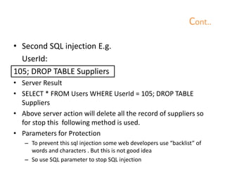 Cont..
• Second SQL injection E.g.
UserId:
105; DROP TABLE Suppliers
• Server Result
• SELECT * FROM Users WHERE UserId = 105; DROP TABLE
Suppliers
• Above server action will delete all the record of suppliers so
for stop this following method is used.
• Parameters for Protection
– To prevent this sql injection some web developers use “backlist” of
words and characters . But this is not good idea
– So use SQL parameter to stop SQL injection
 