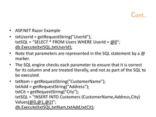 Cont..
• ASP.NET Razor Example
• txtUserId = getRequestString("UserId");
txtSQL = "SELECT * FROM Users WHERE UserId = @0";
db.Execute(txtSQL,txtUserId);
• Note that parameters are represented in the SQL statement by a @
marker.
• The SQL engine checks each parameter to ensure that it is correct
for its column and are treated literally, and not as part of the SQL to
be executed.
• txtNam = getRequestString("CustomerName");
txtAdd = getRequestString("Address");
txtCit = getRequestString("City");
txtSQL = "INSERT INTO Customers (CustomerName,Address,City)
Values(@0,@1,@2)";
db.Execute(txtSQL,txtNam,txtAdd,txtCit);
 