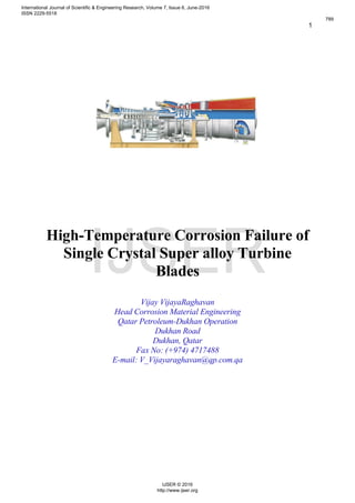 1
High-Temperature Corrosion Failure of
Single Crystal Super alloy Turbine
Blades
Vijay VijayaRaghavan
Head Corrosion Material Engineering
Qatar Petroleum-Dukhan Operation
Dukhan Road
Dukhan, Qatar
Fax No: (+974) 4717488
E-mail: V_Vijayaraghavan@qp.com.qa
International Journal of Scientific & Engineering Research, Volume 7, Issue 6, June-2016
ISSN 2229-5518
789
IJSER © 2016
http://www.ijser.org
IJSER
 