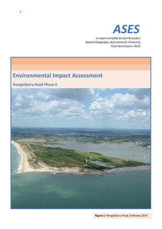 1
Environmental Impact Assessment
Hengistbury Head Phase II
ASESA report compiled by Josh Brunsdon
Applied Geography, Bournemouth University
Total Word Count: 2672
Figure 1: Hengistbury Head, Holloway 2014
 