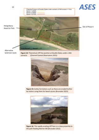 10
Alternative
land train route Figure 14: Theoretical cliff line position at Double Dykes under a NAI
scenario (Channel Coastal Observatory 2015)
Hengistbury
Head Car Park
ASES
Figure 15: Gulley formations such as these are eroded further
by visitors using them for beach access (Brunsdon 2015)
Figure 16: The rapidly eroding cliff face is in close proximity to
the path feeding Warren Hill (Brunsdon 2015)
Site of Phase II
 