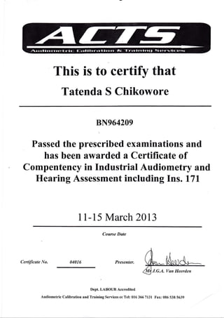 This is to certify that
Tatenda S Chikowore
8N964209
Passed the prescribed examinations and
has been awarded a Certificate of
Compentency in Industrial Audiometry and
Hearing Assessment including Ins . l7l
11-15 Marchz}L3
Course Date
Certificate No, 04016 Presenter.
Dept. LABOIJR Accredited
Audiometric Calibration and Training Services cc Tel: 016 366 7131 Fax: 085 538 5639
J"G.A. Van Heerden
 