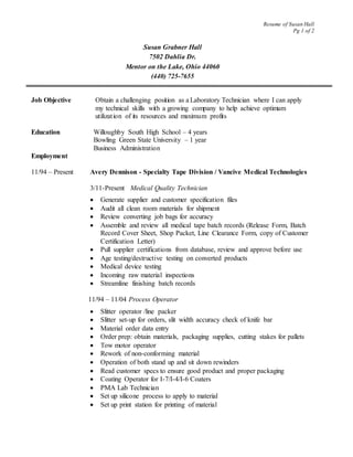 Resume of Susan Hall
Pg 1 of 2
Susan Grabner Hall
7502 Dahlia Dr.
Mentor on the Lake, Ohio 44060
(440) 725-7655
Job Objective Obtain a challenging position as a Laboratory Technician where I can apply
my technical skills with a growing company to help achieve optimum
utilization of its resources and maximum profits
Education Willoughby South High School – 4 years
Bowling Green State University – 1 year
Business Administration
Employment
11/94 – Present Avery Dennison - Specialty Tape Division / Vancive Medical Technologies
3/11-Present Medical Quality Technician
 Generate supplier and customer specification files
 Audit all clean room materials for shipment
 Review converting job bags for accuracy
 Assemble and review all medical tape batch records (Release Form, Batch
Record Cover Sheet, Shop Packet, Line Clearance Form, copy of Customer
Certification Letter)
 Pull supplier certifications from database, review and approve before use
 Age testing/destructive testing on converted products
 Medical device testing
 Incoming raw material inspections
 Streamline finishing batch records
11/94 – 11/04 Process Operator
 Slitter operator /line packer
 Slitter set-up for orders, slit width accuracy check of knife bar
 Material order data entry
 Order prep: obtain materials, packaging supplies, cutting stakes for pallets
 Tow motor operator
 Rework of non-conforming material
 Operation of both stand up and sit down rewinders
 Read customer specs to ensure good product and proper packaging
 Coating Operator for I-7/I-4/I-6 Coaters
 PMA Lab Technician
 Set up silicone process to apply to material
 Set up print station for printing of material
 