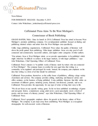 -###-
News Release
FOR IMMEDIATE RELEASE: December 9, 2015
Contact: John Winkelman; jwinkelman@caffeinated-press.com
Caffeinated Press Aims To Be West Michigan’s
Connoisseur of Book Publishing
GRAND RAPIDS, Mich.- Since its launch in 2014, Caffeinated Press has aimed to become West
Michigan’s premiere publishing company. It is an independent publisher focused on finding and
publishing talented writers and artists from the West Michigan area specifically.
Unlike large publishing organizations, Caffeinated Press values the quality of literature well
above the profit gained from publishing. Often larger publishers focus on a tiny pool of well-
connected and commercially successful authors, and neglect entire categories of other authors.
“Our primary focus is West Michigan talent, so we provide opportunities to be published which
might otherwise be difficult to achieve in the larger markets, or with larger publishers,” says
John Winkelman, Chief Operating Officer of Caffeinated Press.
Caffeinated Press’s mission is “to publish works of literary merit by writers who are connected
to West Michigan”. The company hopes to combat the new-aged idea that writing is a
commodity to be regulated and packaged for resale. Instead, the company puts emphasis on the
idea that writing is a form of art that should be celebrated.
Caffeinated Press positions themselves as the coffee house of publishers, offering a large variety
of products and services. The company provides editing, marketing and financial advice and
offers seminars on the business of being published. It also publishes literature that falls within an
assortment of different genres, including poetry, fictional, non-fictional, journals, and so on.
Caffeinated Press provides the opportunity for any type of writer to bring their story to life.
“We do not focus on any specific writing genre. So far we have published an anthology of genre
and non-genre fiction, a mainstream young adult novel, a post-apocalyptic novel, a book of
poetry, and two issues of a literary journal,” says John Winkelman, Chief Operating Officer of
Caffeinated Press.
Caffeinated Press’s geographic emphasis allows for growth in the literary culture of West
Michigan. The company is just steps away from establishing West Michigan as a recognized
demographic for well-executed works of literature.
 