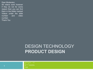 DESIGN TECHNOLOGY
PRODUCT DESIGN
A**** C**** ****
B****** SCHOOL
F322
1
Dear Moderator,
All videos work however
if they do not for some
reason then you can find
them in the folder marked
Videos under the slide
number and video
number.
Thank You
 