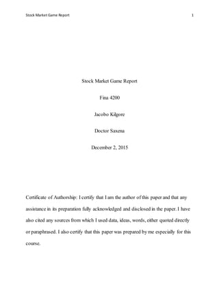 Stock Market Game Report 1
Stock Market Game Report
Fina 4200
Jacobo Kilgore
Doctor Saxena
December 2, 2015
Certificate of Authorship: I certify that I am the author of this paper and that any
assistance in its preparation fully acknowledged and disclosed in the paper. I have
also cited any sources from which I used data, ideas, words, either quoted directly
or paraphrased. I also certify that this paper was prepared by me especially for this
course.
 