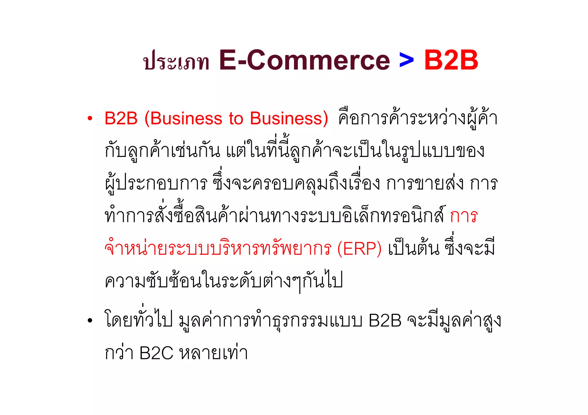 ประเภท E-Commerce > B2B
• B2B (Business to Business) คือการคาระหวางผูคา
  กับลูกคาเชนกัน แตในที่นี้ลูกคาจะเปนในรูปแบบของ
  ผูประกอบการ ซึ่งจะครอบคลุมถึงเรื่อง การขายสง การ
  ทําการสั่งซื้อสินคาผานทางระบบอิเล็กทรอนิกส การ
  จําหนายระบบบริหารทรัพยากร (ERP) เปนตน ซึ่งจะมี
  ความซับซอนในระดับตางๆกันไป
• โดยทั่วไป มูลคาการทําธุรกรรมแบบ B2B จะมีมูลคาสูง
  กวา B2C หลายเทา
 
