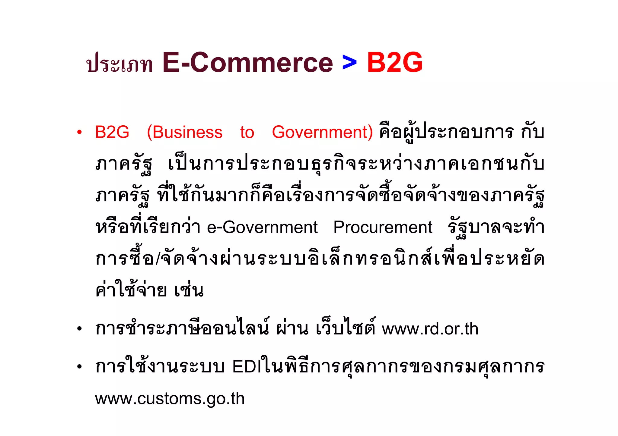 ประเภท E-Commerce > B2G

• B2G (Business to Government) คือผูประกอบการ กับ
  ภาครั ฐ เป น การประกอบธุ ร กิ จ ระหว า งภาคเอกชนกั บ
  ภาครัฐ ที่ใชกันมากก็คือเรื่องการจัดซื้อจัดจางของภาครัฐ
  หรือที่เรียกวา e-Government Procurement รัฐบาลจะทํา
  การซื้ อ /จั ด จ า งผ า นระบบอิ เ ล็ ก ทรอนิ ก ส เ พื่ อ ประหยั ด
  คาใชจาย เชน
• การชําระภาษีออนไลน ผาน เว็บไซต www.rd.or.th
• การใชงานระบบ EDIในพิธีการศุลกากรของกรมศุลกากร
  www.customs.go.th
 