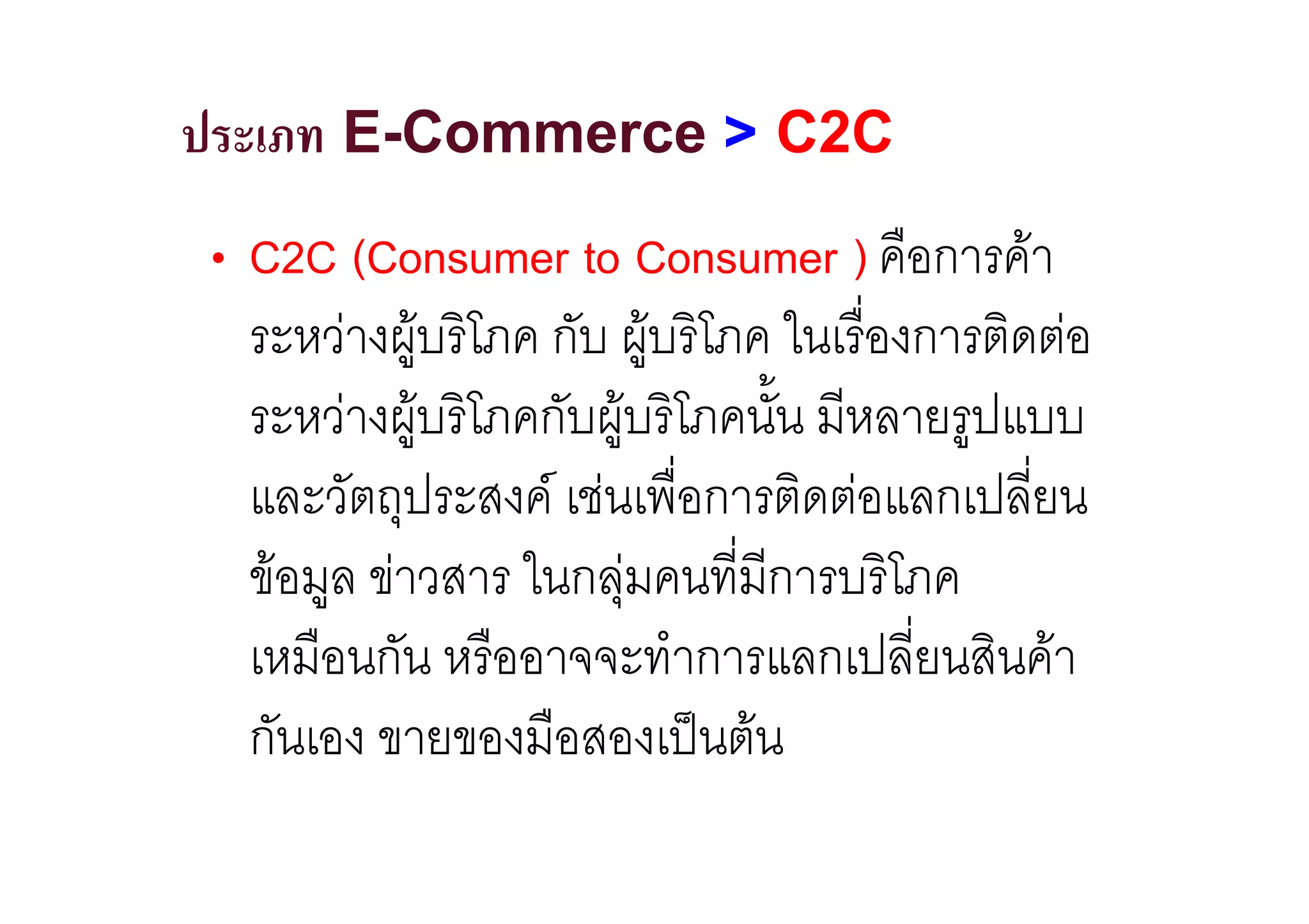 ประเภท E-Commerce > C2C
• C2C (Consumer to Consumer ) คือการคา
  ระหวางผูบริโภค กับ ผูบริโภค ในเรื่องการติดตอ
                       
  ระหวางผูบริโภคกับผูบริโภคนั้น มีหลายรูปแบบ
                     
  และวัตถุประสงค เชนเพื่อการติดตอแลกเปลี่ยน
  ขอมูล ขาวสาร ในกลุมคนที่มีการบริโภค
  เหมือนกัน หรืออาจจะทําการแลกเปลี่ยนสินคา
  กันเอง ขายของมือสองเปนตน
 