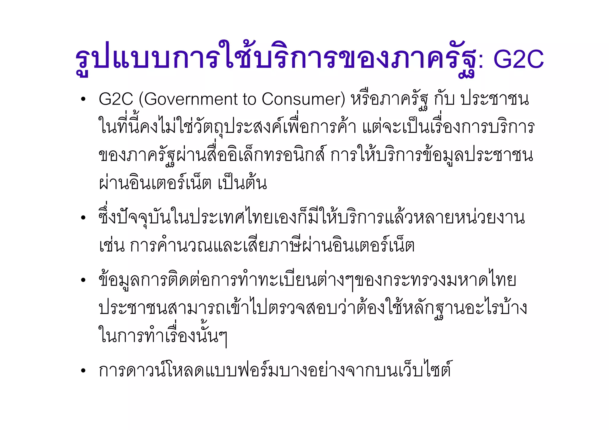 รูปแบบการใชบริการของภาครัฐ: G2C
• G2C (Government to Consumer) หรือภาครัฐ กับ ประชาชน
  ในที่น้ีคงไมใชวัตถุประสงคเพือการคา แตจะเปนเรื่องการบริการ
                                 ่
  ของภาครัฐผานสื่ออิเล็กทรอนิกส การใหบริการขอมูลประชาชน
  ผานอินเตอรเน็ต เปนตน
• ซึ่งปจจุบันในประเทศไทยเองก็มีใหบริการแลวหลายหนวยงาน
  เชน การคํานวณและเสียภาษีผานอินเตอรเน็ต
• ขอมูลการติดตอการทําทะเบียนตางๆของกระทรวงมหาดไทย
  ประชาชนสามารถเขาไปตรวจสอบวาตองใชหลักฐานอะไรบาง
  ในการทําเรื่องนั้นๆ
• การดาวนโหลดแบบฟอรมบางอยางจากบนเว็บไซต
 