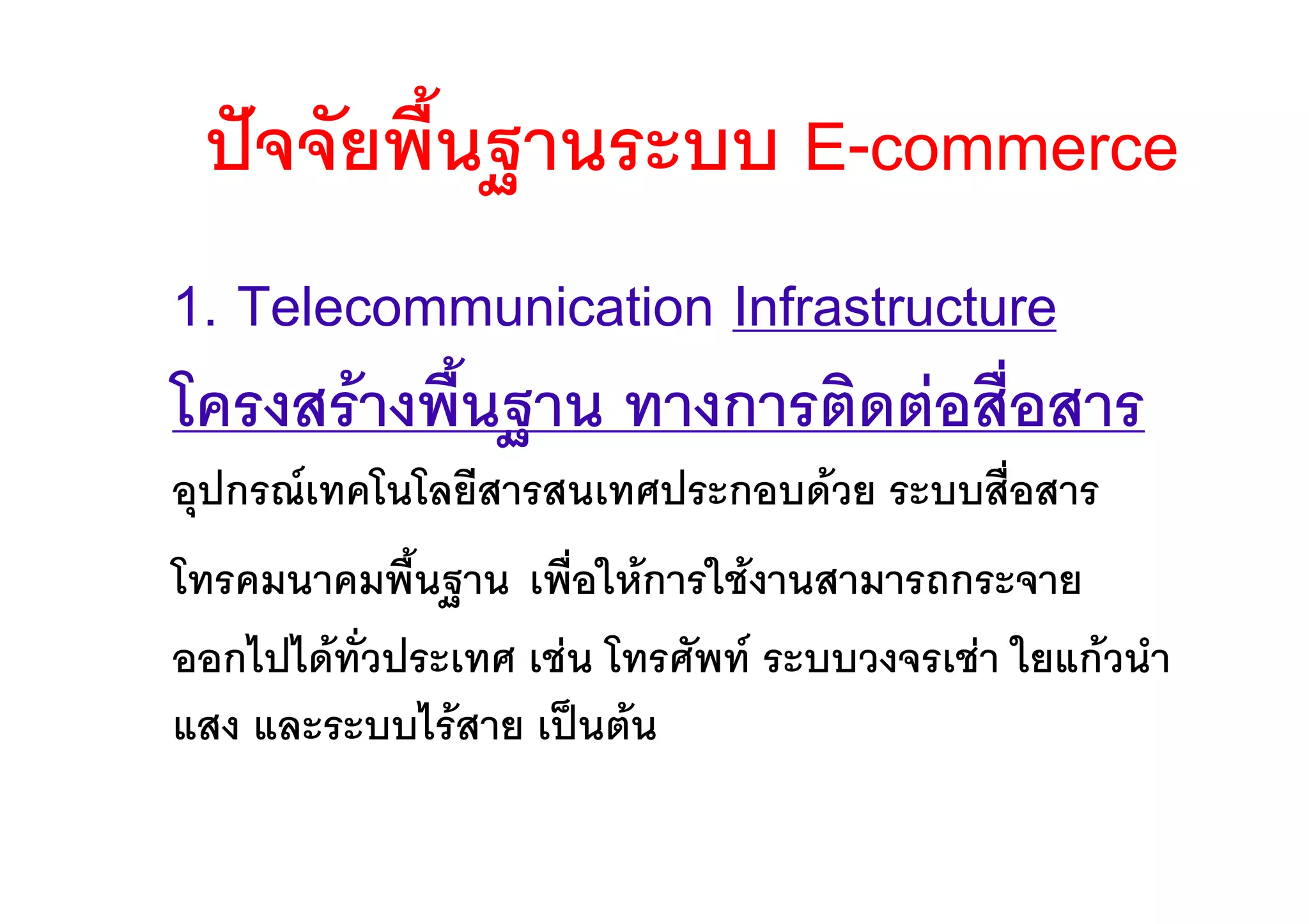 ปจจัยพื้นฐานระบบ E-commerce
1. Telecommunication Infrastructure
โครงสรางพื้นฐาน ทางการติดตอสื่อสาร
อุปกรณเทคโนโลยีสารสนเทศประกอบดวย ระบบสื่อสาร
โทรคมนาคมพื้นฐาน เพื่อใหการใชงานสามารถกระจาย
ออกไปไดทั่วประเทศ เชน โทรศัพท ระบบวงจรเชา ใยแกวนํา
แสง และระบบไรสาย เปนตน
 