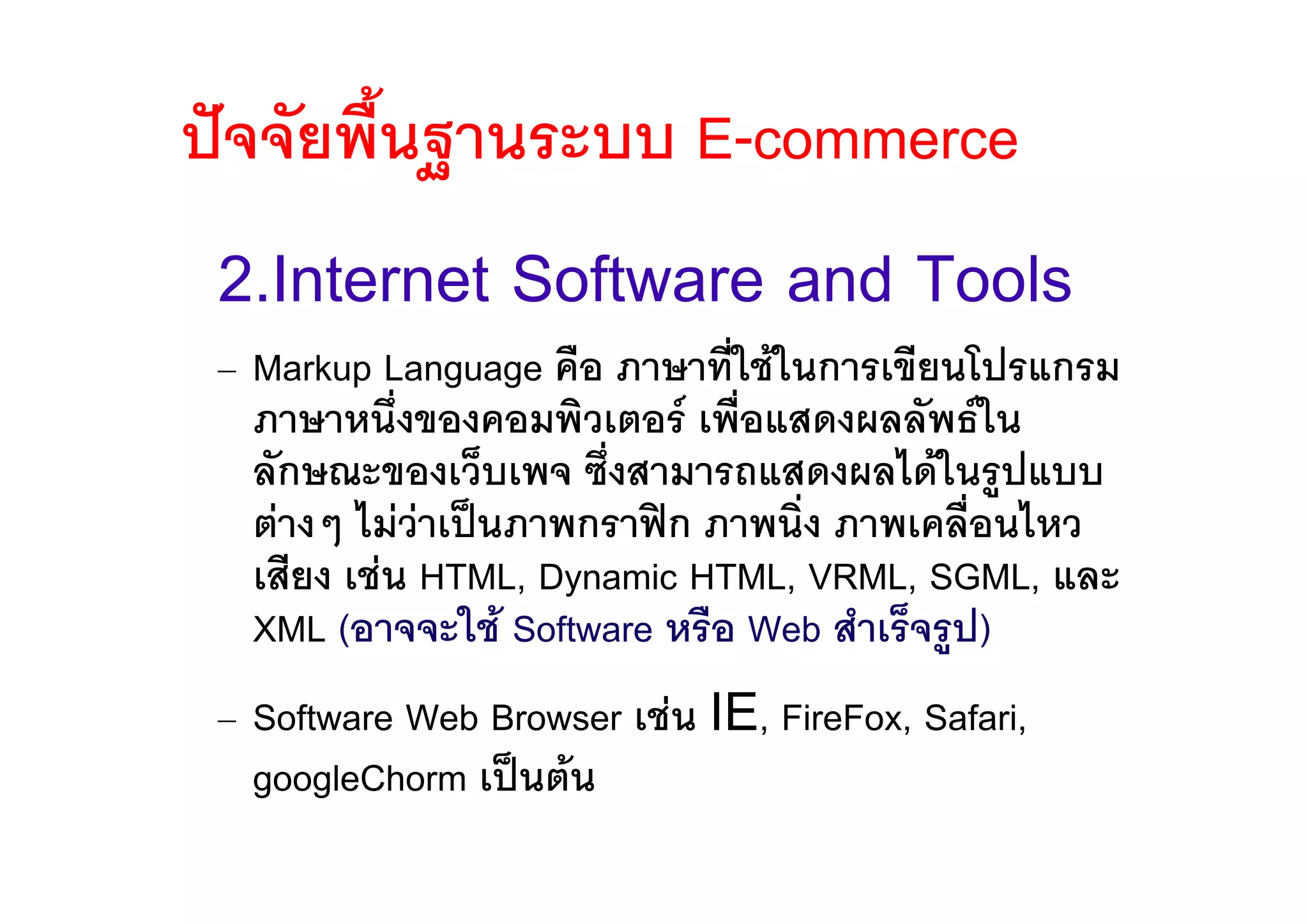 ปจจัยพื้นฐานระบบ E-commerce
 2.Internet Software and Tools
 – Markup Language คือ ภาษาที่ใชในการเขียนโปรแกรม
   ภาษาหนึงของคอมพิวเตอร เพื่อแสดงผลลัพธใน
             ่
   ลักษณะของเว็บเพจ ซึ่งสามารถแสดงผลไดในรูปแบบ
   ตางๆ ไมวาเปนภาพกราฟก ภาพนิ่ง ภาพเคลื่อนไหว
               
   เสียง เชน HTML, Dynamic HTML, VRML, SGML, และ
   XML (อาจจะใช Software หรือ Web สําเร็จรูป)
 – Software Web Browser เชน IE, FireFox, Safari,
   googleChorm เปนตน
 