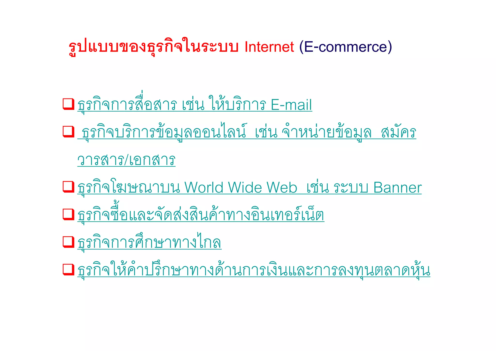 รูปแบบของธุรกิจในระบบ Internet (E-commerce)

 ธุรกิจการสือสาร เชน ใหบริการ E-mail
             ่
  ธุรกิจบริการขอมูลออนไลน เชน จําหนายขอมูล สมัคร
 วารสาร/เอกสาร
 ธุรกิจโฆษณาบน World Wide Web เชน ระบบ Banner
 ธุรกิจซื้อและจัดสงสินคาทางอินเทอรเน็ต
 ธุรกิจการศึกษาทางไกล
 ธุรกิจใหคําปรึกษาทางดานการเงินและการลงทุนตลาดหุน   
 