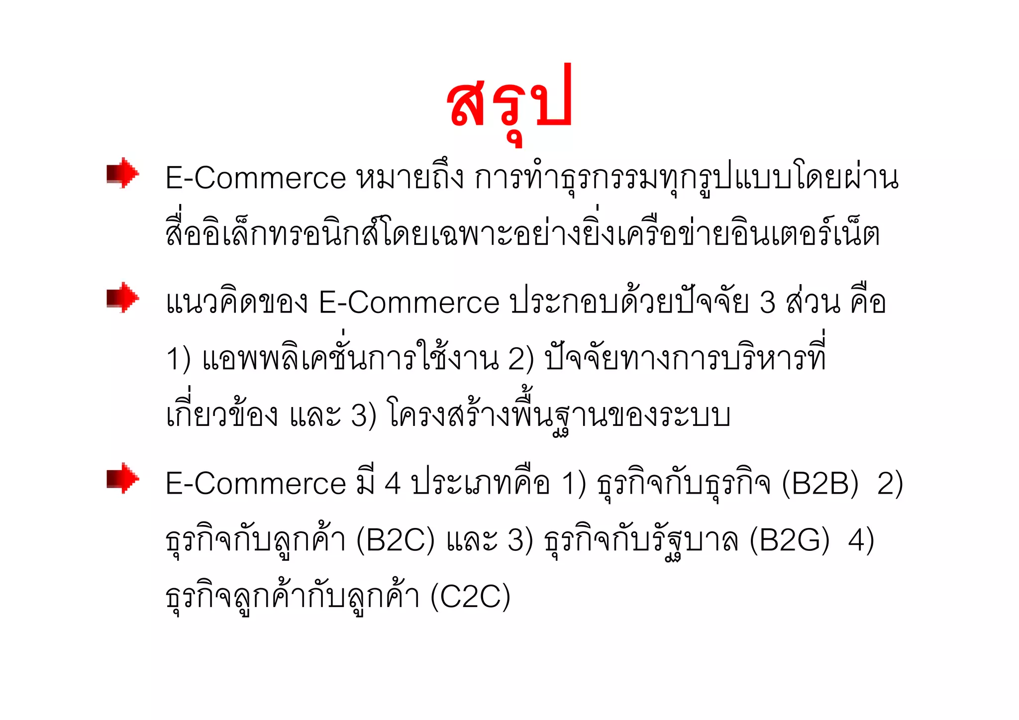 สรุป
E-Commerce หมายถึง การทําธุรกรรมทุกรูปแบบโดยผาน
สื่ออิเล็กทรอนิกสโดยเฉพาะอยางยิ่งเครือขายอินเตอรเน็ต
แนวคิดของ E-Commerce ประกอบดวยปจจัย 3 สวน คือ
1) แอพพลิเคชั่นการใชงาน 2) ปจจัยทางการบริหารที่
เกี่ยวของ และ 3) โครงสรางพื้นฐานของระบบ
E-Commerce มี 4 ประเภทคือ 1) ธุรกิจกับธุรกิจ (B2B) 2)
ธุรกิจกับลูกคา (B2C) และ 3) ธุรกิจกับรัฐบาล (B2G) 4)
ธุรกิจลูกคากับลูกคา (C2C)
 