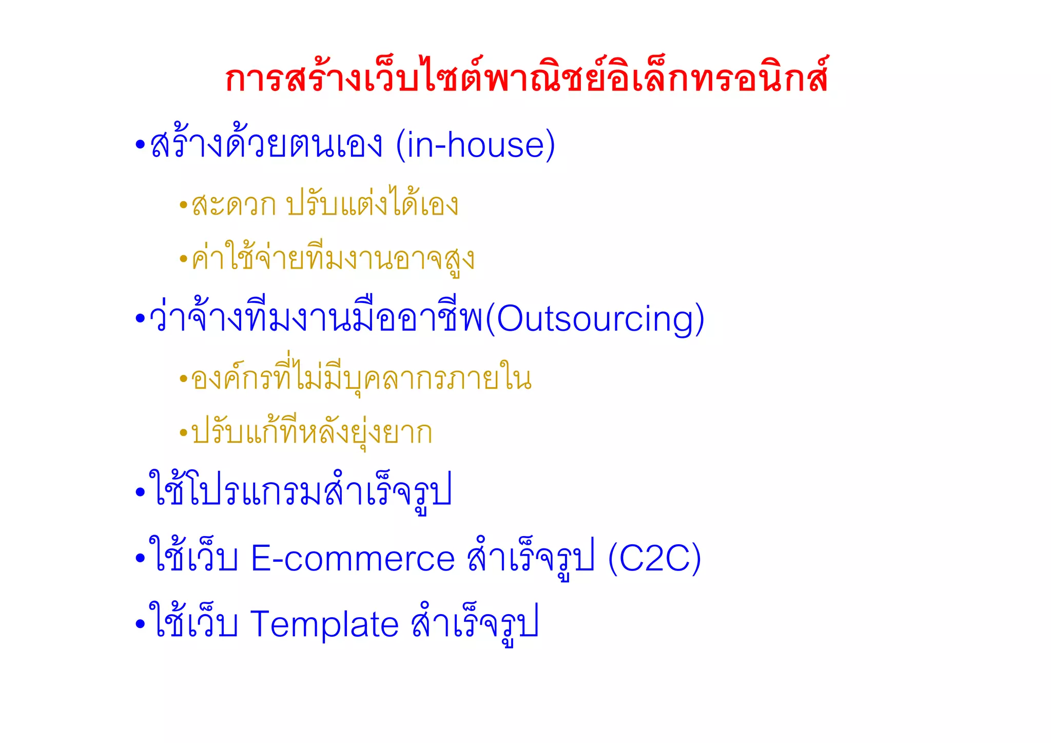 การสรางเว็บไซตพาณิชยอเล็กทรอนิกส
                              ิ
•สรางดวยตนเอง (in-house)
  •สะดวก ปรับแตงไดเอง
  •คาใชจายทีมงานอาจสูง
•วาจางทีมงานมืออาชีพ(Outsourcing)
  •องคกรที่ไมมีบุคลากรภายใน
  •ปรับแกทีหลังยุงยาก
•ใชโปรแกรมสําเร็จรูป
•ใชเว็บ E-commerce สําเร็จรูป (C2C)
•ใชเว็บ Template สําเร็จรูป
 