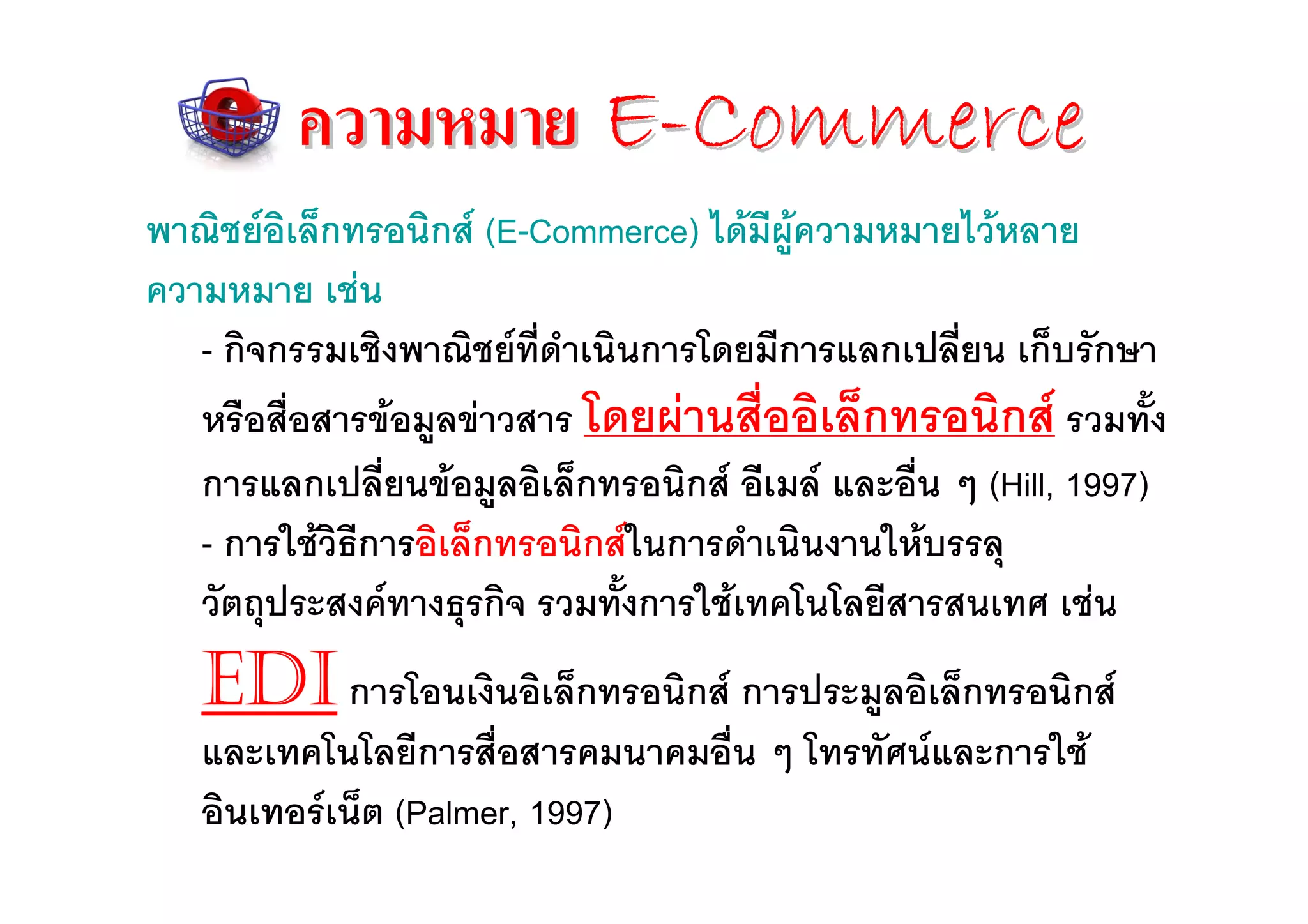 ความหมาย E-Commerce
พาณิชยอิเล็กทรอนิกส (E-Commerce) ไดมีผูความหมายไวหลาย
ความหมาย เชน
   - กิจกรรมเชิงพาณิชยที่ดําเนินการโดยมีการแลกเปลี่ยน เก็บรักษา
   หรือสื่อสารขอมูลขาวสาร โดยผานสื่ออิเล็กทรอนิกส รวมทั้ง
   การแลกเปลี่ยนขอมูลอิเล็กทรอนิกส อีเมล และอื่น ๆ (Hill, 1997)
   - การใชวิธีการอิเล็กทรอนิกสในการดําเนินงานใหบรรลุ
   วัตถุประสงคทางธุรกิจ รวมทั้งการใชเทคโนโลยีสารสนเทศ เชน
   EDI การโอนเงินอิเล็กทรอนิกส การประมูลอิเล็กทรอนิกส
   และเทคโนโลยีการสื่อสารคมนาคมอื่น ๆ โทรทัศนและการใช
   อินเทอรเน็ต (Palmer, 1997)
 