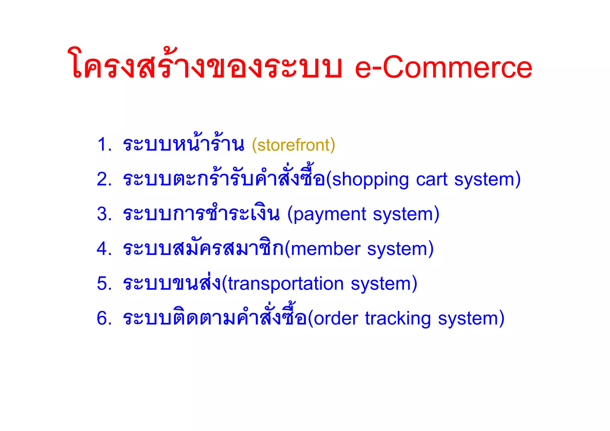 โครงสรางของระบบ e-Commerce
 1.   ระบบหนาราน (storefront)
 2.   ระบบตะกรารับคําสั่งซื้อ(shopping cart system)
 3.   ระบบการชําระเงิน (payment system)
 4.   ระบบสมัครสมาชิก(member system)
 5.   ระบบขนสง(transportation system)
 6.   ระบบติดตามคําสังซื้อ(order tracking system)
                      ่
 