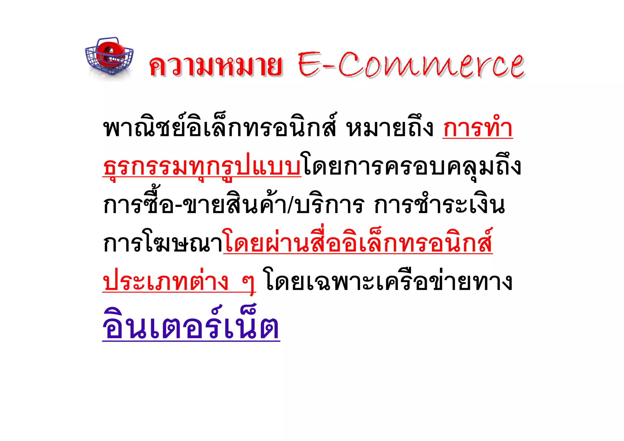 ความหมาย E-Commerce
พาณิชยอิเล็กทรอนิกส หมายถึง การทํา
ธุรกรรมทุกรูปแบบโดยการครอบคลุมถึง
การซือ-ขายสินคา/บริการ การชําระเงิน
     ้
การโฆษณาโดยผานสื่ออิเล็กทรอนิกส
ประเภทตาง ๆ โดยเฉพาะเครือขายทาง
อินเตอรเน็ต
 