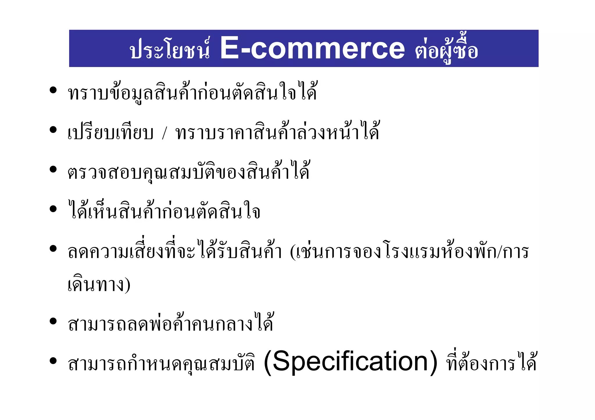 ประโยชน E-commerce ตอผูซื้อ
• ทราบขอมูลสินคากอนตัดสินใจได
• เปรียบเทียบ / ทราบราคาสินคาลวงหนาได
• ตรวจสอบคุณสมบัตของสินคาได
                      ิ
• ไดเห็นสินคากอนตัดสินใจ
• ลดความเสียงที่จะไดรับสินคา (เชนการจองโรงแรมหองพัก/การ
            ่
  เดินทาง)
• สามารถลดพอคาคนกลางได
• สามารถกําหนดคุณสมบัติ (Specification) ที่ตองการได
                                                   
 