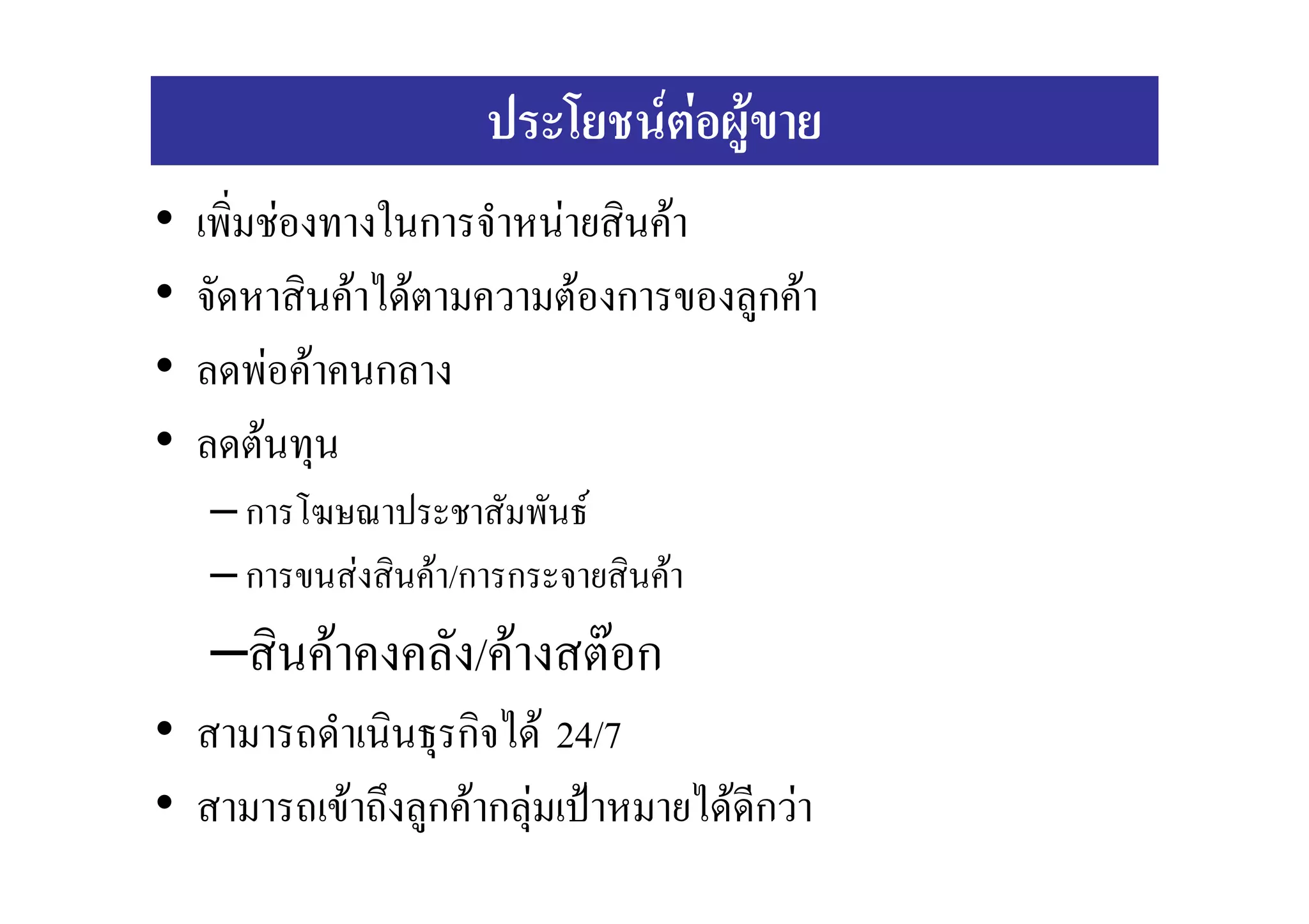 ประโยชนตอผูขาย
•   เพิ่มชองทางในการจําหนายสินคา
•   จัดหาสินคาไดตามความตองการของลูกคา
•   ลดพอคาคนกลาง
•   ลดตนทุน
    – การโฆษณาประชาสัมพันธ
    – การขนสงสินคา/การกระจายสินคา
    –สินคาคงคลัง/คางสตอก
• สามารถดําเนินธุรกิจได 24/7
• สามารถเขาถึงลูกคากลุมเปาหมายไดดีกวา
 